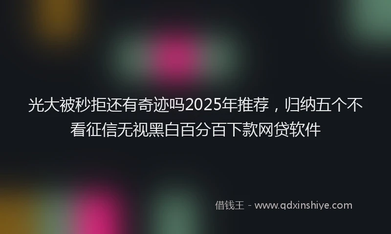 光大被秒拒还有奇迹吗2025年推荐，归纳五个不看征信无视黑白百分百下款网贷软件