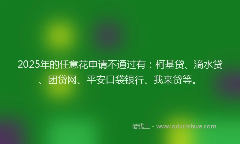 2025年的任意花申请不通过有：柯基贷、滴水贷、团贷网、平安口袋银行、我来贷等。