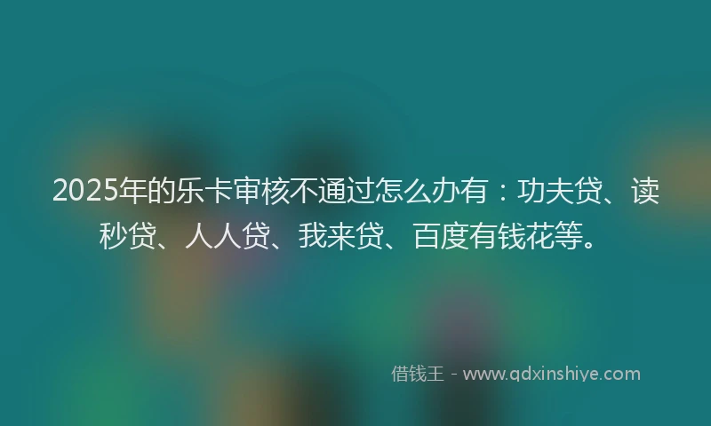 2025年的乐卡审核不通过怎么办有：功夫贷、读秒贷、人人贷、我来贷、百度有钱花等。