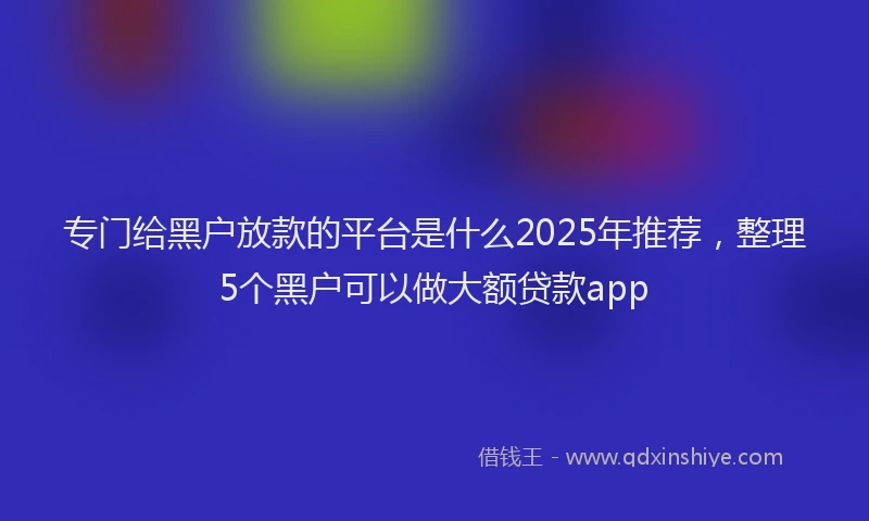 专门给黑户放款的平台是什么2025年推荐，整理5个黑户可以做大额贷款app