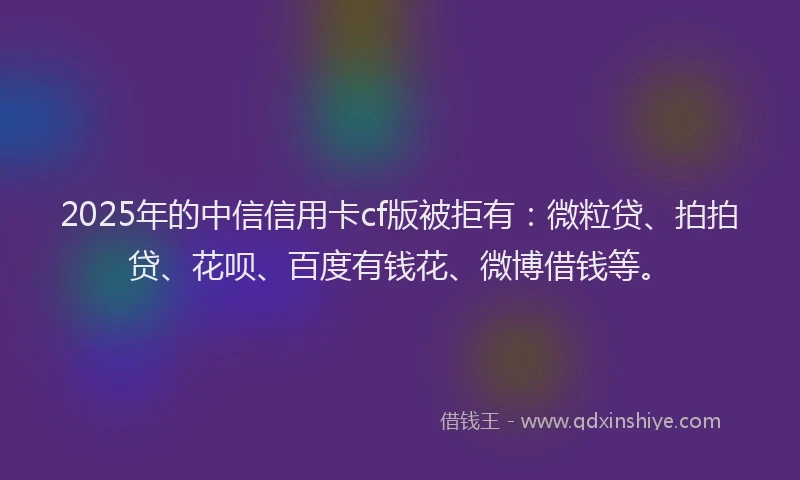 2025年的中信信用卡cf版被拒有：微粒贷、拍拍贷、花呗、百度有钱花、微博借钱等。