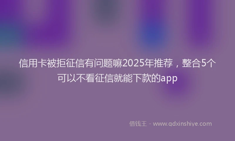 信用卡被拒征信有问题嘛2025年推荐，整合5个可以不看征信就能下款的app