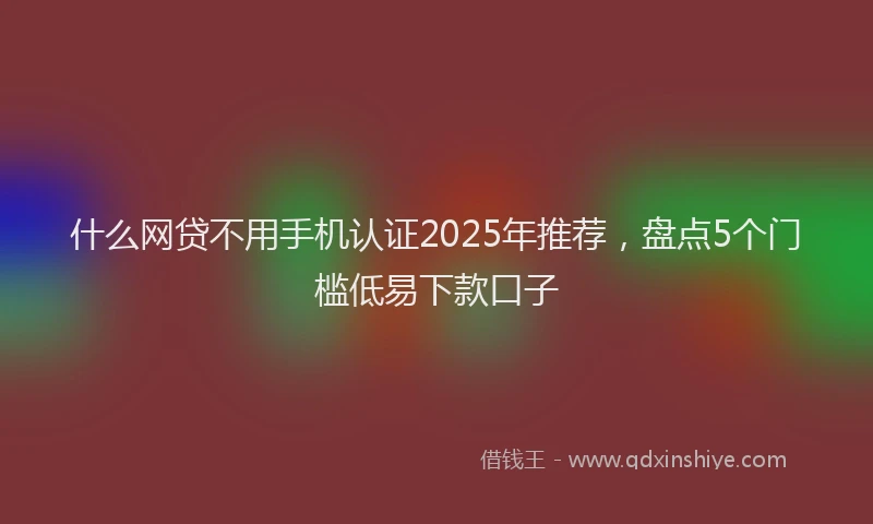 什么网贷不用手机认证2025年推荐，盘点5个门槛低易下款口子