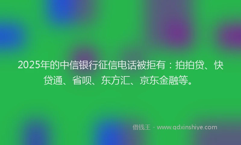 2025年的中信银行征信电话被拒有：拍拍贷、快贷通、省呗、东方汇、京东金融等。
