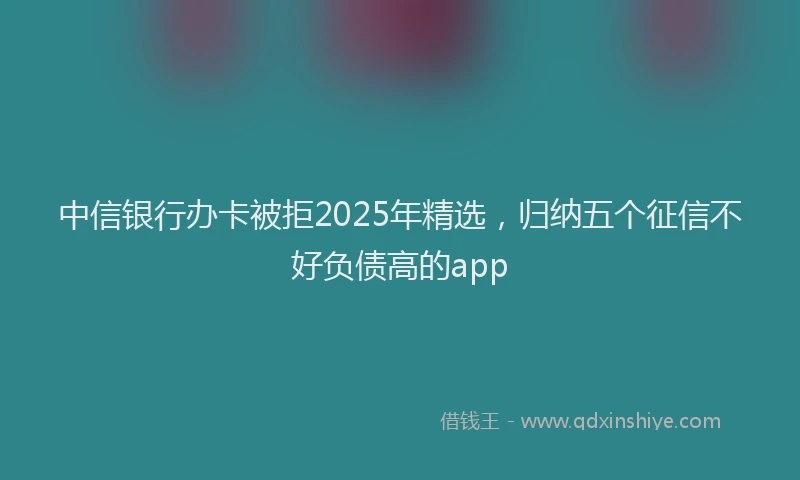 中信银行办卡被拒2025年精选，归纳五个征信不好负债高的app