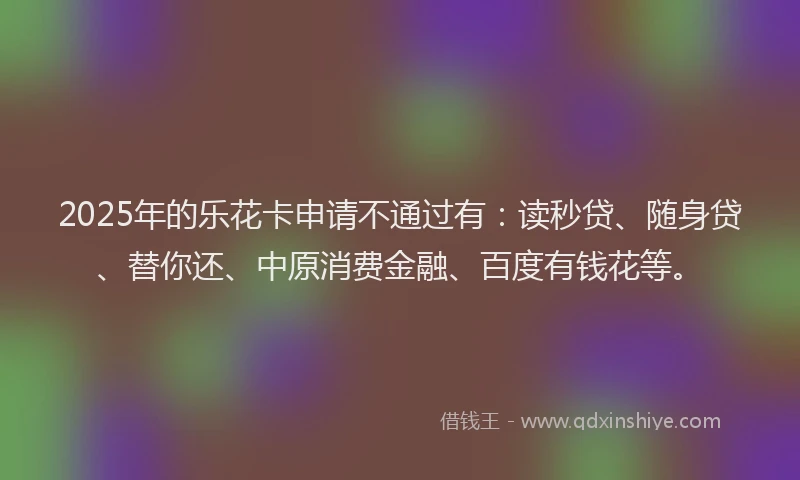 2025年的乐花卡申请不通过有：读秒贷、随身贷、替你还、中原消费金融、百度有钱花等。