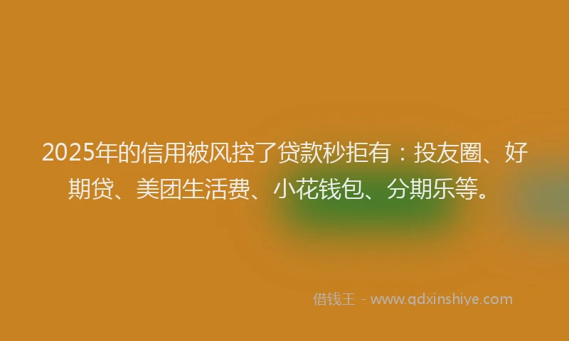 2025年的信用被风控了贷款秒拒有：投友圈、好期贷、美团生活费、小花钱包、分期乐等。