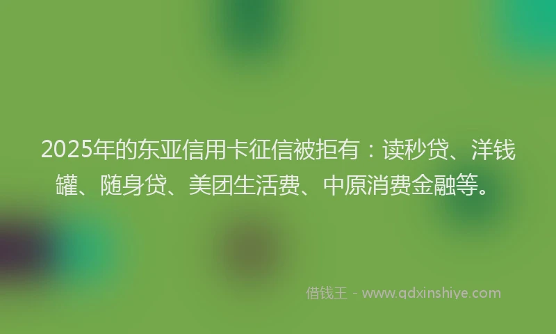 2025年的东亚信用卡征信被拒有：读秒贷、洋钱罐、随身贷、美团生活费、中原消费金融等。