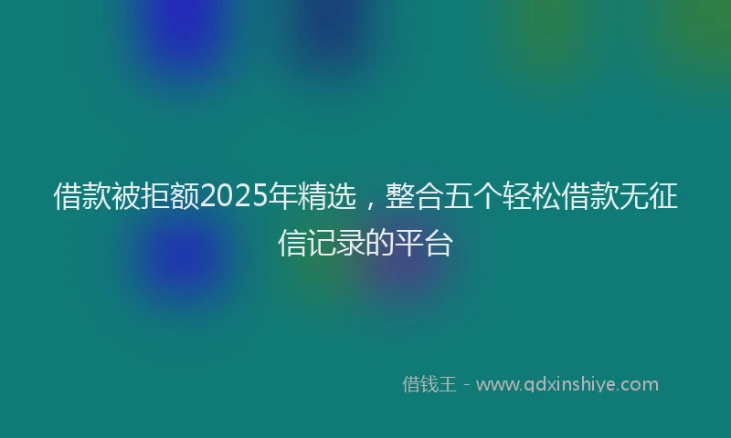 借款被拒额2025年精选，整合五个轻松借款无征信记录的平台