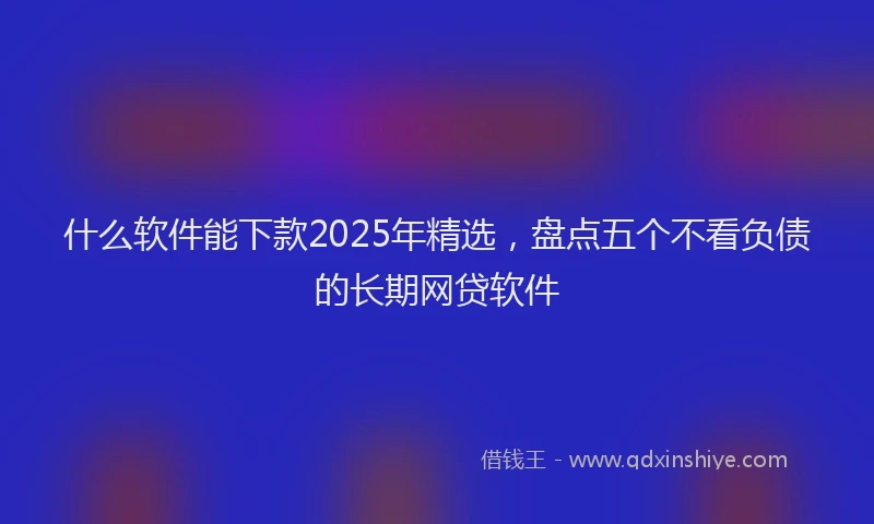 什么软件能下款2025年精选，盘点五个不看负债的长期网贷软件