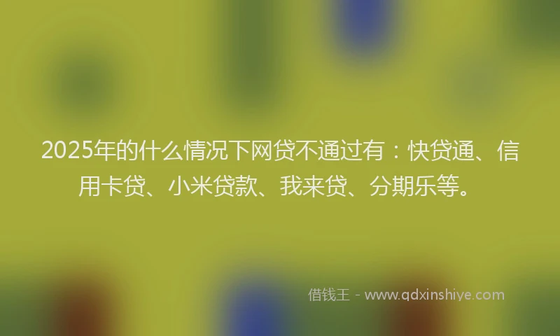 2025年的什么情况下网贷不通过有：快贷通、信用卡贷、小米贷款、我来贷、分期乐等。