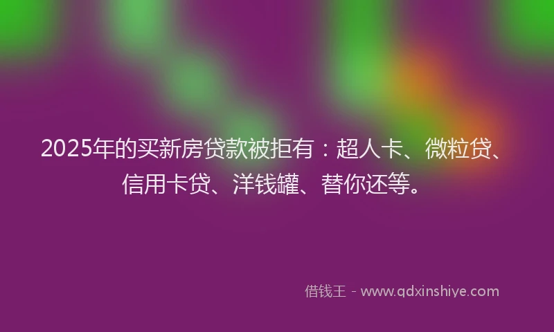 2025年的买新房贷款被拒有：超人卡、微粒贷、信用卡贷、洋钱罐、替你还等。