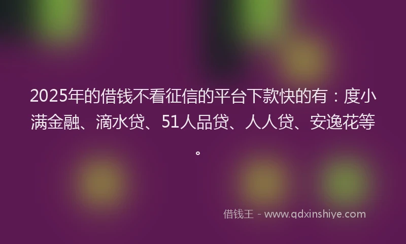 2025年的借钱不看征信的平台下款快的有：度小满金融、滴水贷、51人品贷、人人贷、安逸花等。