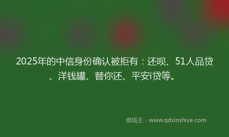 2025年的中信身份确认被拒有：还呗、51人品贷、洋钱罐、替你还、平安i贷等。
