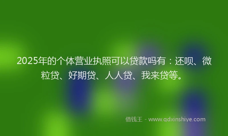 2025年的个体营业执照可以贷款吗有：还呗、微粒贷、好期贷、人人贷、我来贷等。