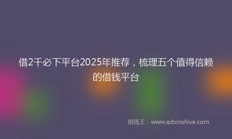 借2千必下平台2025年推荐，梳理五个值得信赖的借钱平台