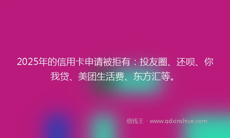 2025年的信用卡申请被拒有：投友圈、还呗、你我贷、美团生活费、东方汇等。