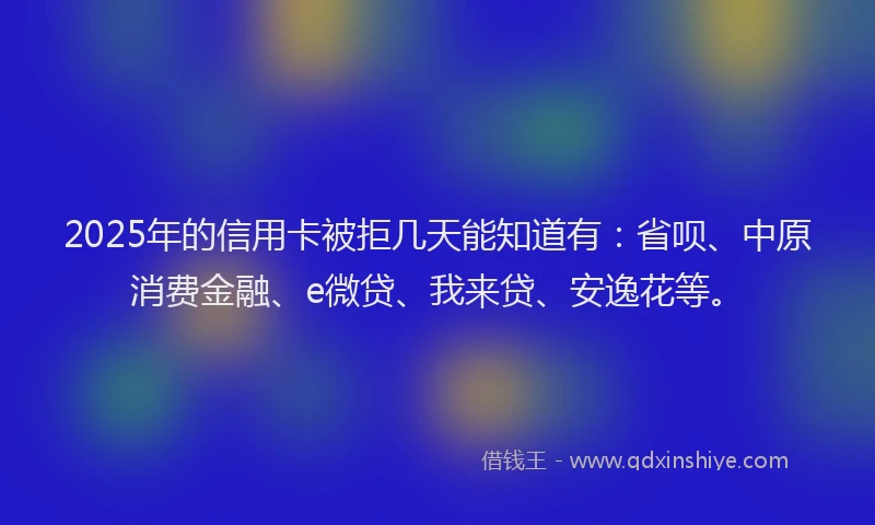 2025年的信用卡被拒几天能知道有：省呗、中原消费金融、e微贷、我来贷、安逸花等。