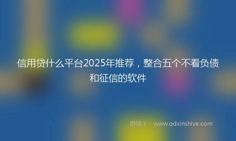 信用贷什么平台2025年推荐，整合五个不看负债和征信的软件