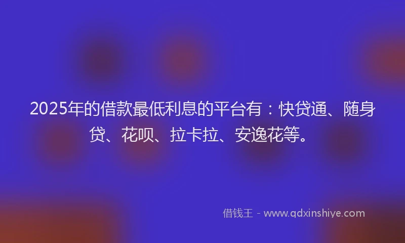 2025年的借款最低利息的平台有：快贷通、随身贷、花呗、拉卡拉、安逸花等。