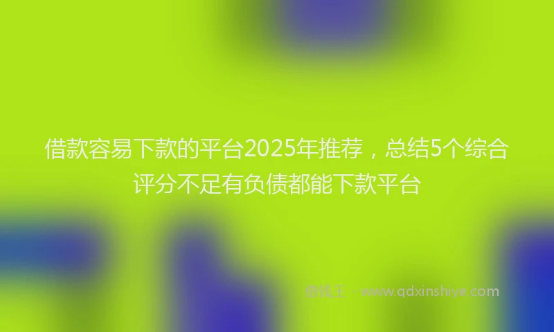 借款容易下款的平台2025年推荐，总结5个综合评分不足有负债都能下款平台