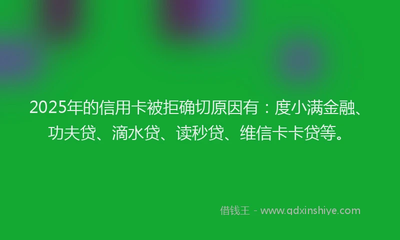 2025年的信用卡被拒确切原因有：度小满金融、功夫贷、滴水贷、读秒贷、维信卡卡贷等。