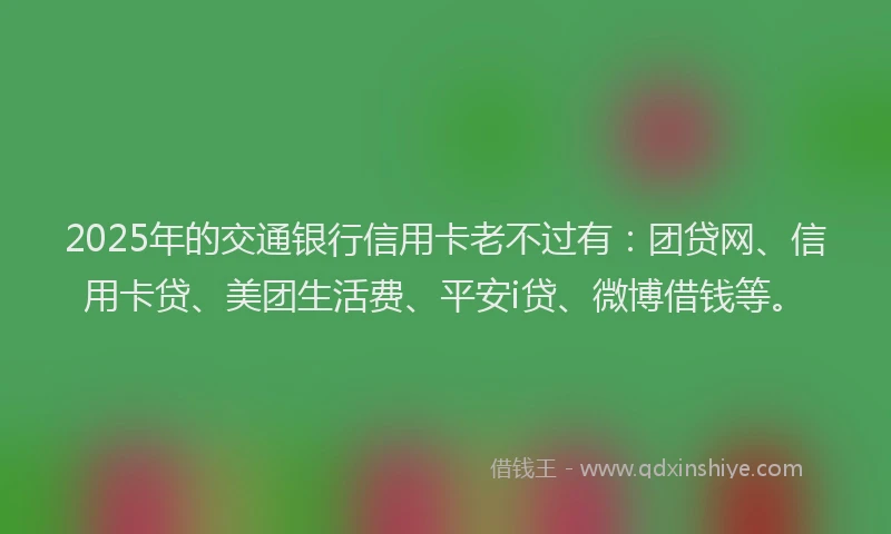 2025年的交通银行信用卡老不过有：团贷网、信用卡贷、美团生活费、平安i贷、微博借钱等。