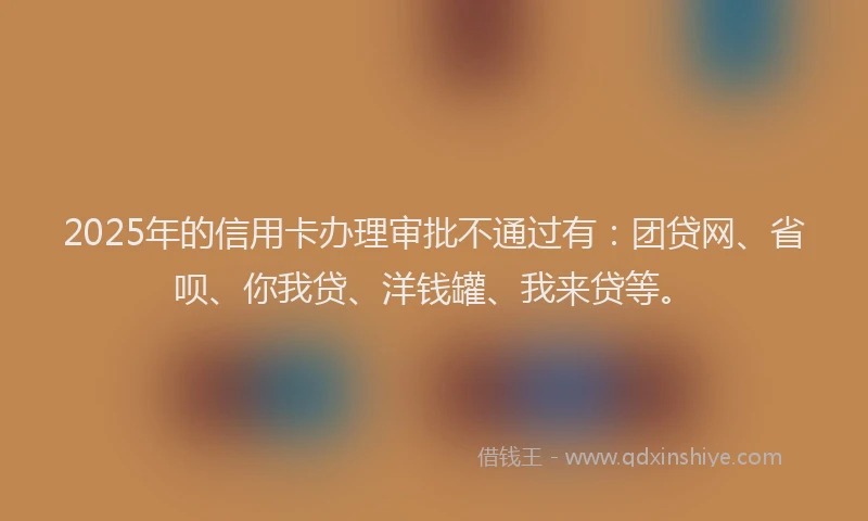 2025年的信用卡办理审批不通过有：团贷网、省呗、你我贷、洋钱罐、我来贷等。