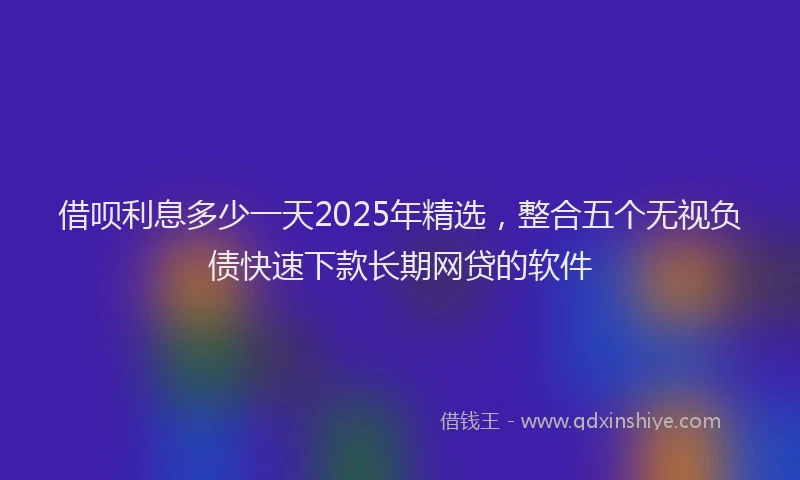 借呗利息多少一天2025年精选，整合五个无视负债快速下款长期网贷的软件