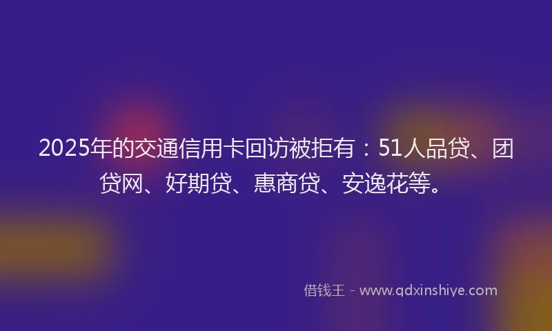 2025年的交通信用卡回访被拒有：51人品贷、团贷网、好期贷、惠商贷、安逸花等。