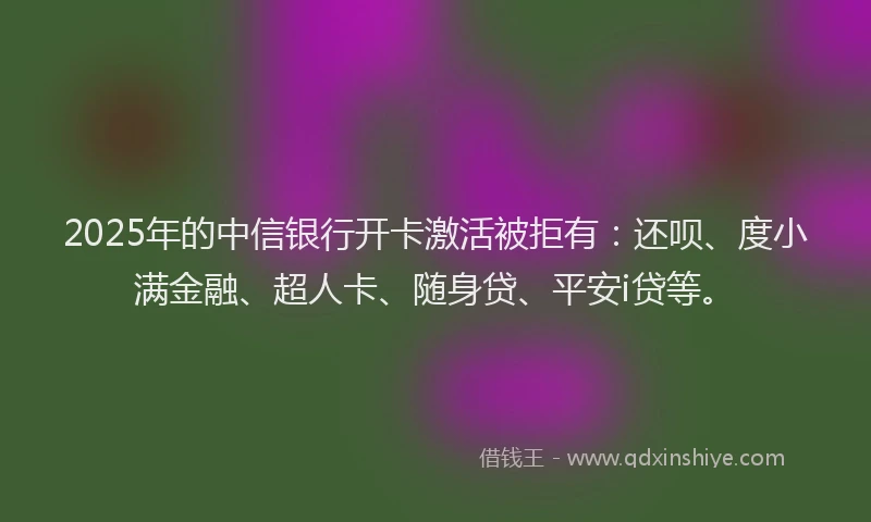 2025年的中信银行开卡激活被拒有：还呗、度小满金融、超人卡、随身贷、平安i贷等。