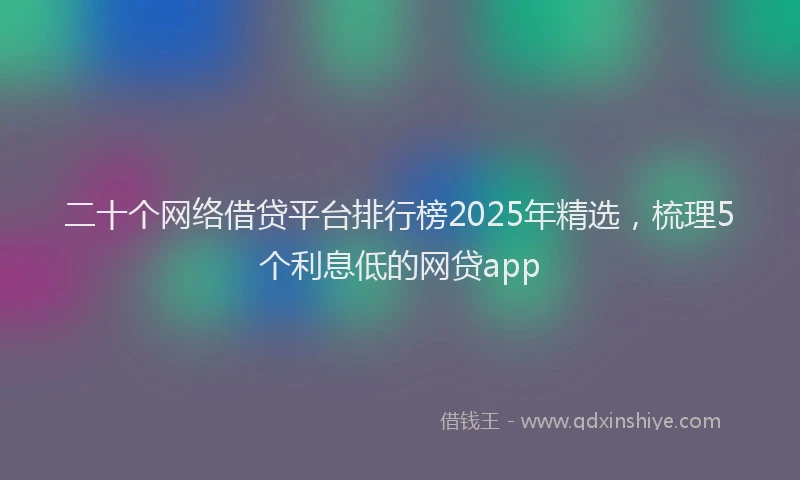 二十个网络借贷平台排行榜2025年精选，梳理5个利息低的网贷app
