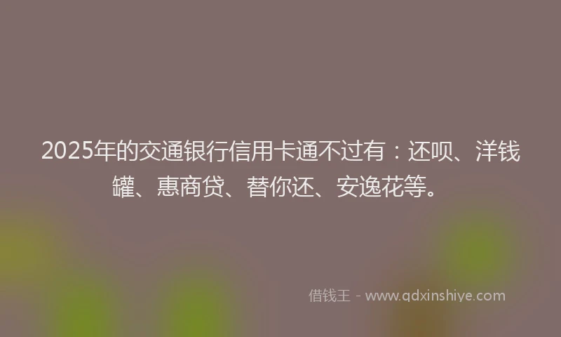 2025年的交通银行信用卡通不过有：还呗、洋钱罐、惠商贷、替你还、安逸花等。