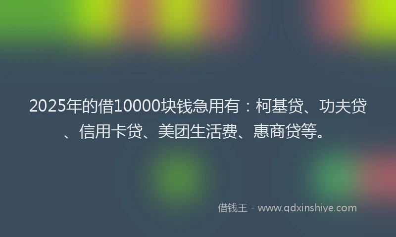 2025年的借10000块钱急用有：柯基贷、功夫贷、信用卡贷、美团生活费、惠商贷等。