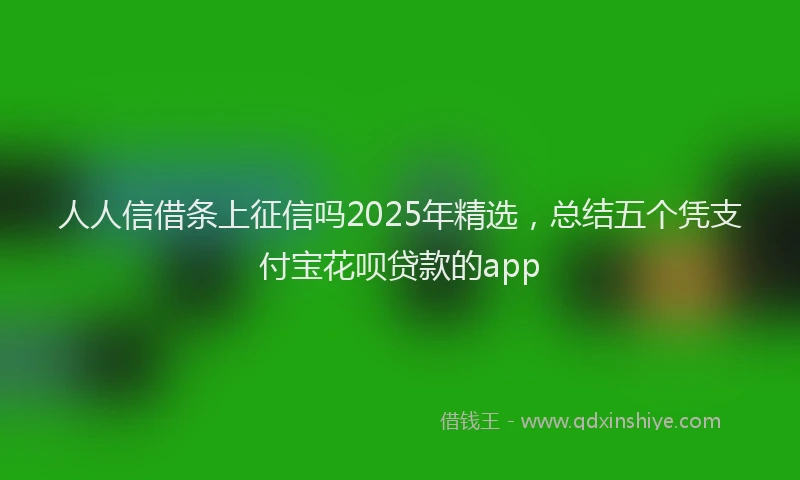 人人信借条上征信吗2025年精选，总结五个凭支付宝花呗贷款的app
