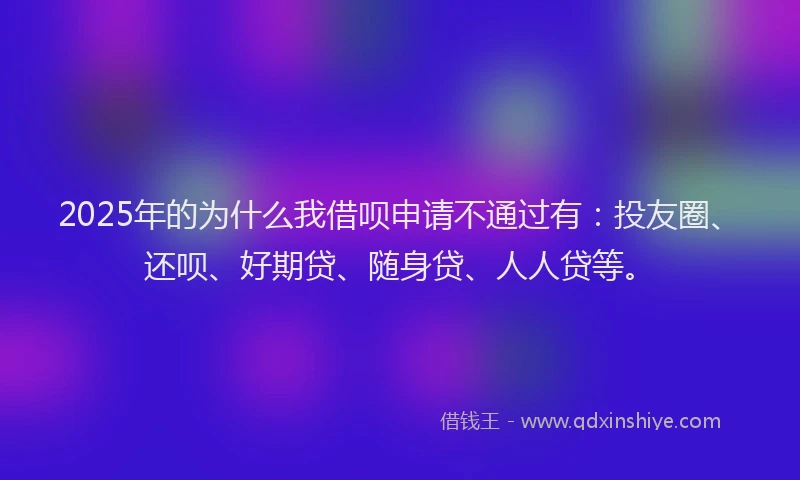 2025年的为什么我借呗申请不通过有：投友圈、还呗、好期贷、随身贷、人人贷等。