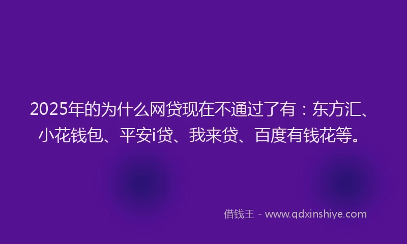 2025年的为什么网贷现在不通过了有：东方汇、小花钱包、平安i贷、我来贷、百度有钱花等。