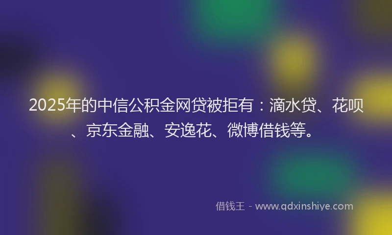 2025年的中信公积金网贷被拒有：滴水贷、花呗、京东金融、安逸花、微博借钱等。