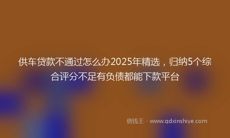 供车贷款不通过怎么办2025年精选，归纳5个综合评分不足有负债都能下款平台