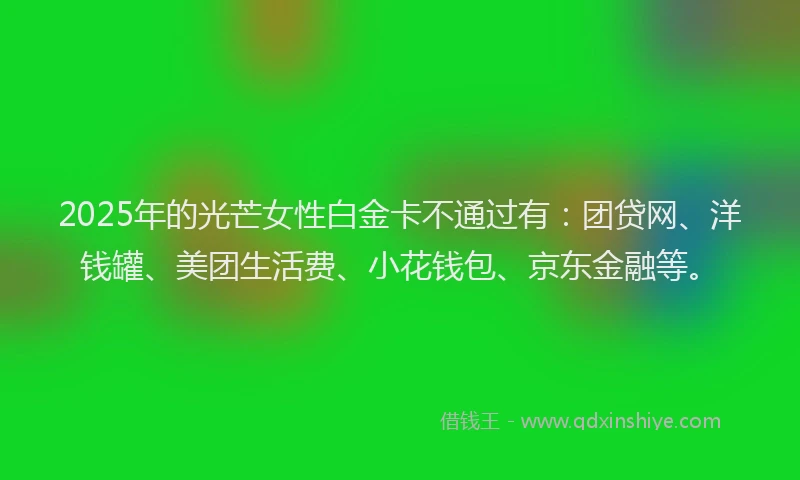 2025年的光芒女性白金卡不通过有：团贷网、洋钱罐、美团生活费、小花钱包、京东金融等。