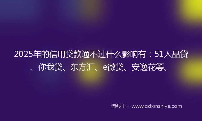 2025年的信用贷款通不过什么影响有：51人品贷、你我贷、东方汇、e微贷、安逸花等。