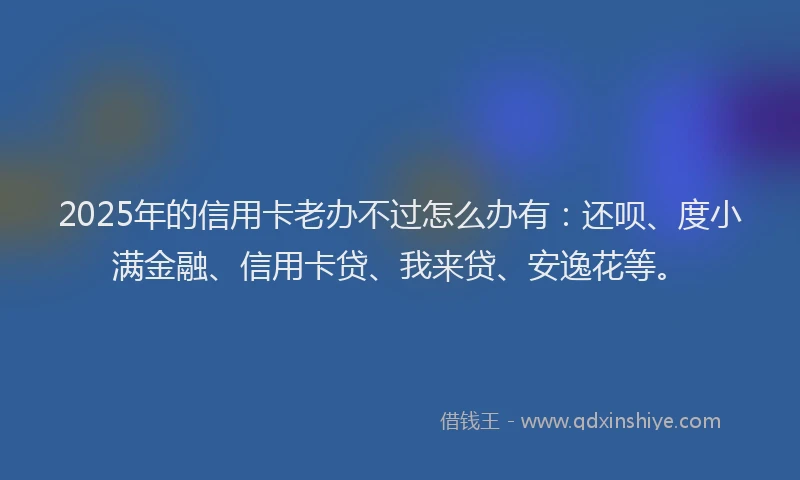 2025年的信用卡老办不过怎么办有：还呗、度小满金融、信用卡贷、我来贷、安逸花等。