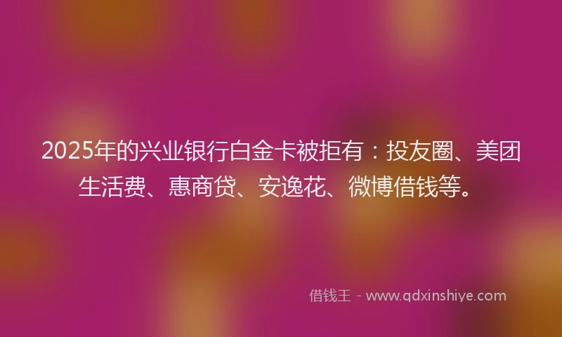 2025年的兴业银行白金卡被拒有：投友圈、美团生活费、惠商贷、安逸花、微博借钱等。