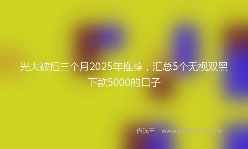 光大被拒三个月2025年推荐，汇总5个无视双黑下款5000的口子
