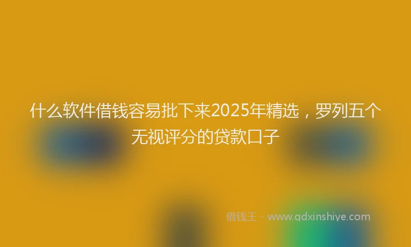 什么软件借钱容易批下来2025年精选，罗列五个无视评分的贷款口子