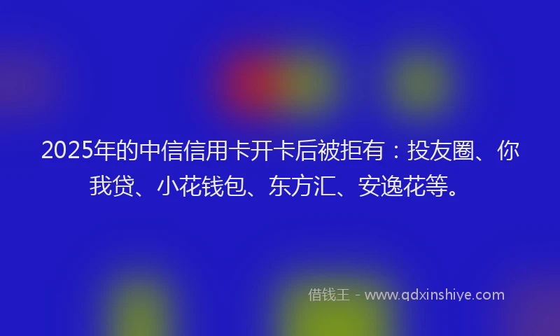 2025年的中信信用卡开卡后被拒有：投友圈、你我贷、小花钱包、东方汇、安逸花等。