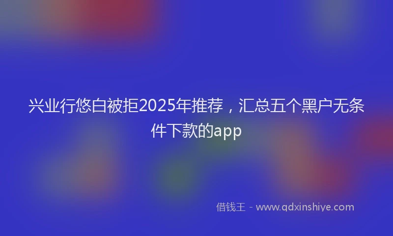 兴业行悠白被拒2025年推荐，汇总五个黑户无条件下款的app