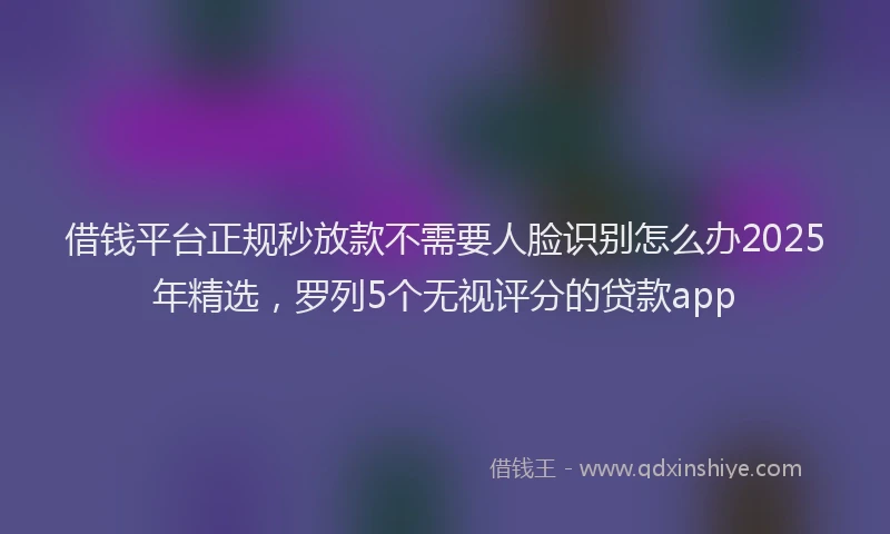 借钱平台正规秒放款不需要人脸识别怎么办2025年精选，罗列5个无视评分的贷款app