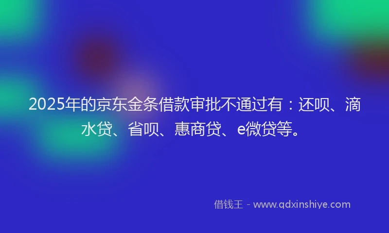 2025年的京东金条借款审批不通过有：还呗、滴水贷、省呗、惠商贷、e微贷等。