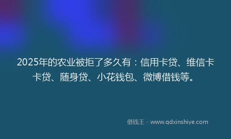 2025年的农业被拒了多久有：信用卡贷、维信卡卡贷、随身贷、小花钱包、微博借钱等。